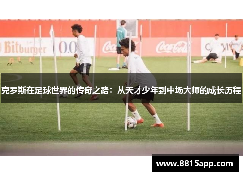克罗斯在足球世界的传奇之路：从天才少年到中场大师的成长历程
